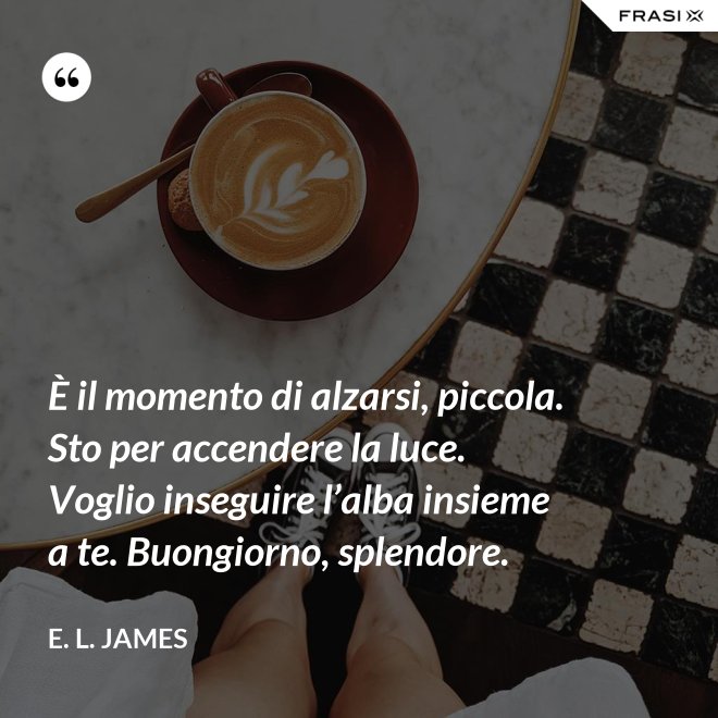 È il momento di alzarsi, piccola. Sto per accendere la luce. Voglio inseguire l’alba insieme a te. Buongiorno, splendore. - E. L. James