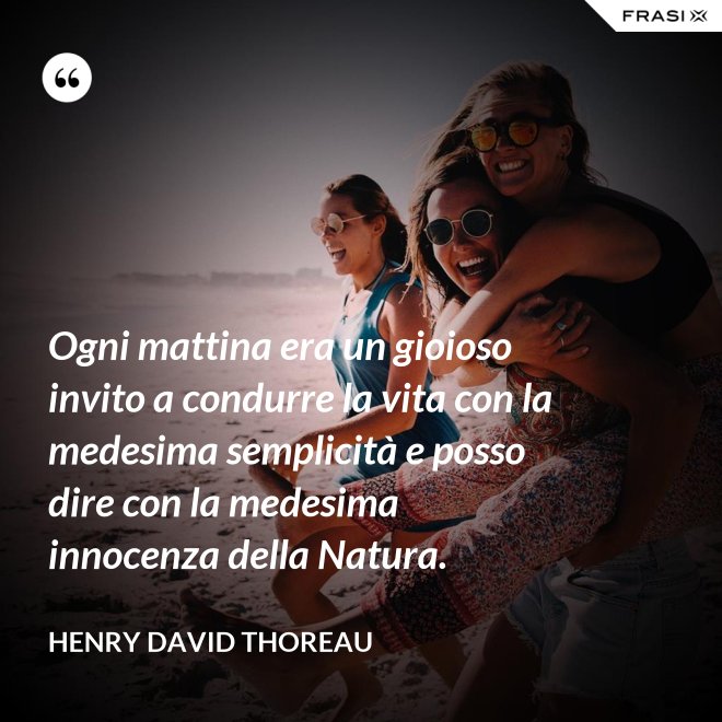 Ogni mattina era un gioioso invito a condurre la vita con la medesima semplicità e posso dire con la medesima innocenza della Natura. - Henry David Thoreau