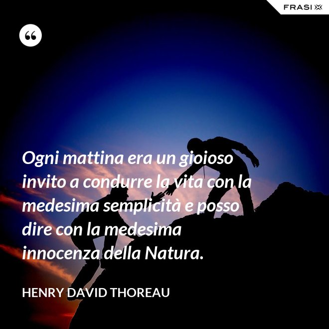 Ogni mattina era un gioioso invito a condurre la vita con la medesima semplicità e posso dire con la medesima innocenza della Natura. - Henry David Thoreau