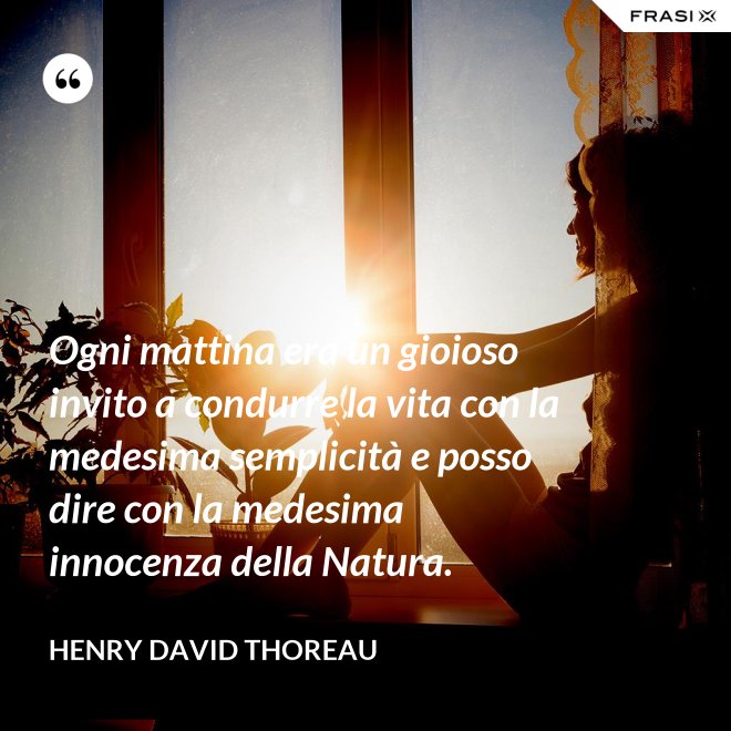 Ogni mattina era un gioioso invito a condurre la vita con la medesima semplicità e posso dire con la medesima innocenza della Natura. - Henry David Thoreau