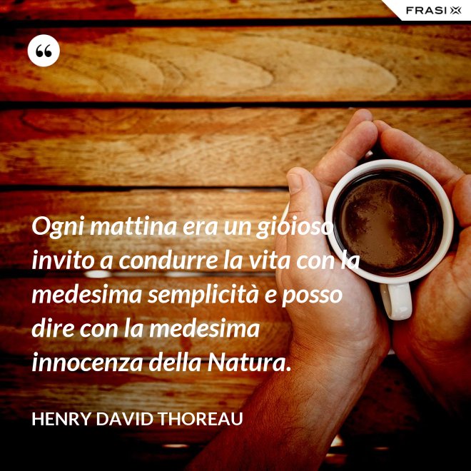 Ogni mattina era un gioioso invito a condurre la vita con la medesima semplicità e posso dire con la medesima innocenza della Natura. - Henry David Thoreau