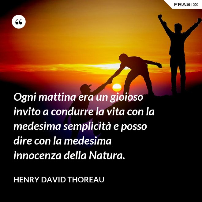 Ogni mattina era un gioioso invito a condurre la vita con la medesima semplicità e posso dire con la medesima innocenza della Natura. - Henry David Thoreau