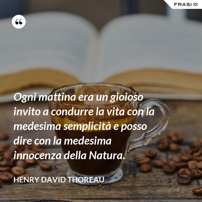 Ogni mattina era un gioioso invito a condurre la vita con la medesima semplicità e posso dire con la medesima innocenza della Natura. - Henry David Thoreau