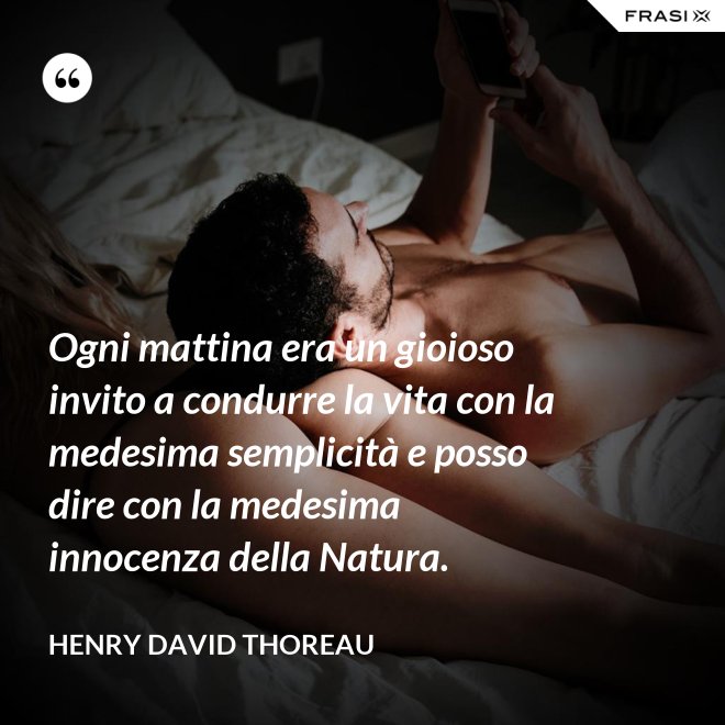 Ogni mattina era un gioioso invito a condurre la vita con la medesima semplicità e posso dire con la medesima innocenza della Natura. - Henry David Thoreau