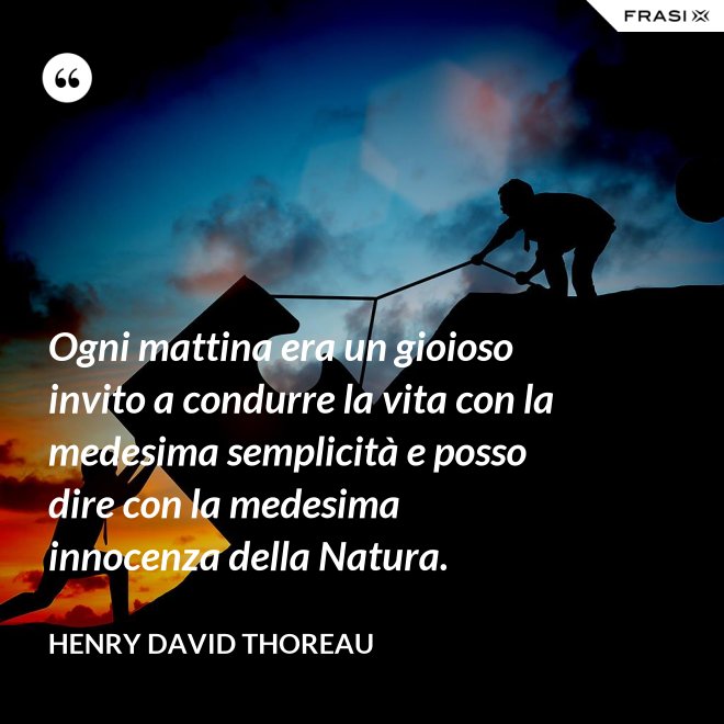 Ogni mattina era un gioioso invito a condurre la vita con la medesima semplicità e posso dire con la medesima innocenza della Natura. - Henry David Thoreau