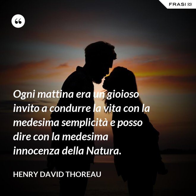 Ogni mattina era un gioioso invito a condurre la vita con la medesima semplicità e posso dire con la medesima innocenza della Natura. - Henry David Thoreau