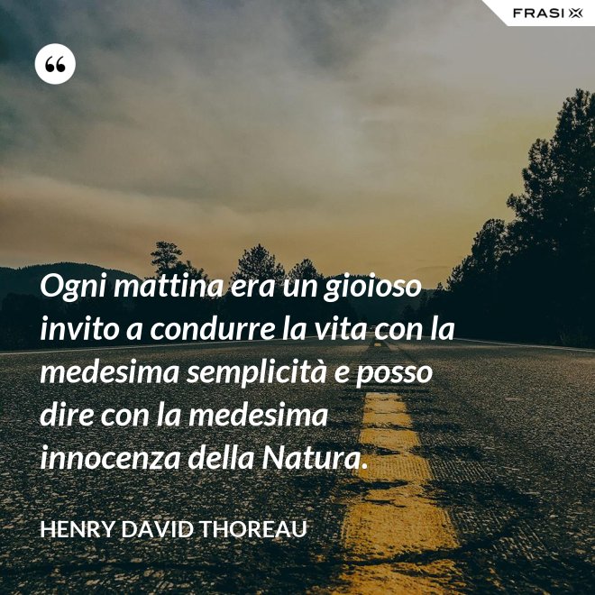 Ogni mattina era un gioioso invito a condurre la vita con la medesima semplicità e posso dire con la medesima innocenza della Natura. - Henry David Thoreau