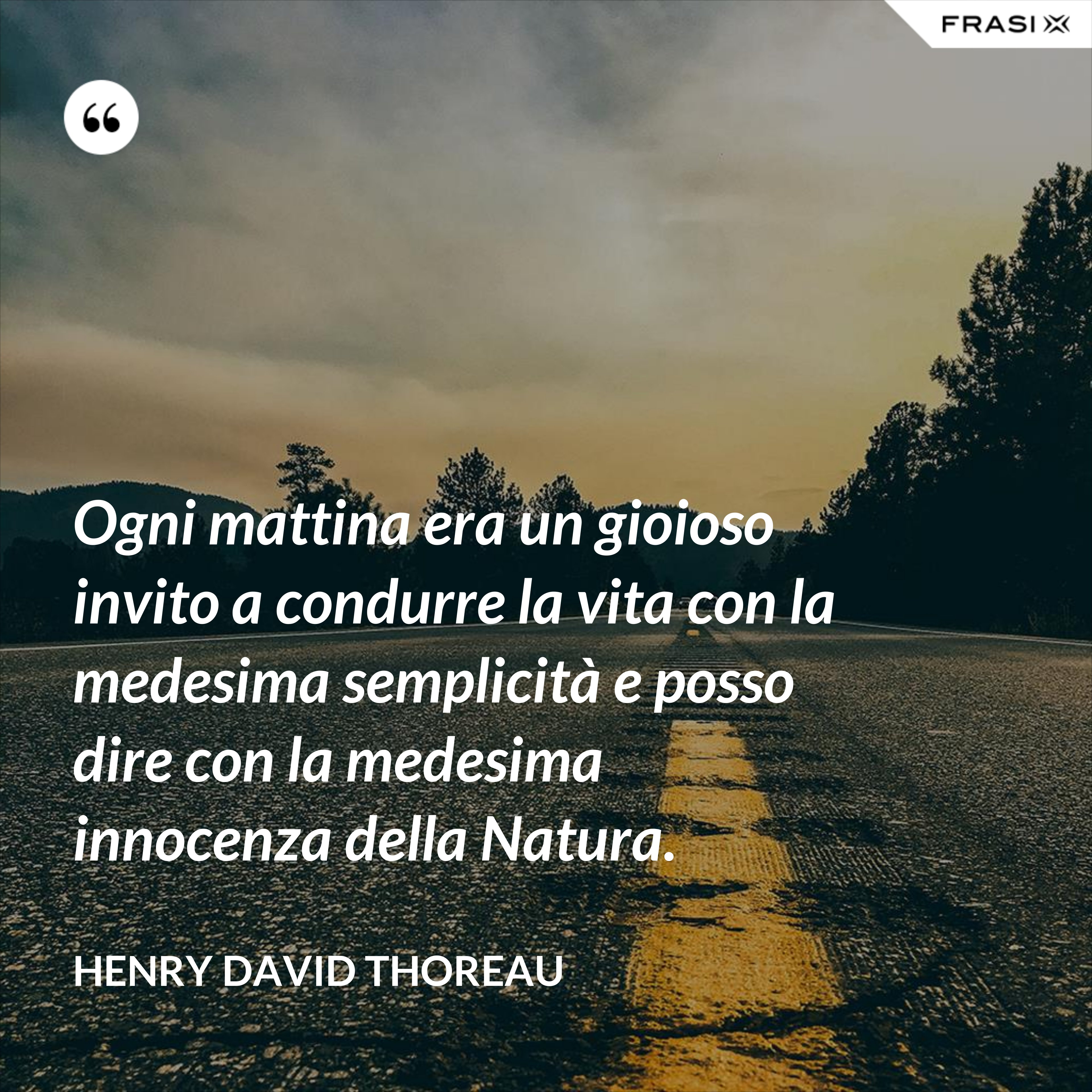 Ogni mattina era un gioioso invito a condurre la vita con la medesima semplicità e posso dire con la medesima innocenza della Natura. - Henry David Thoreau