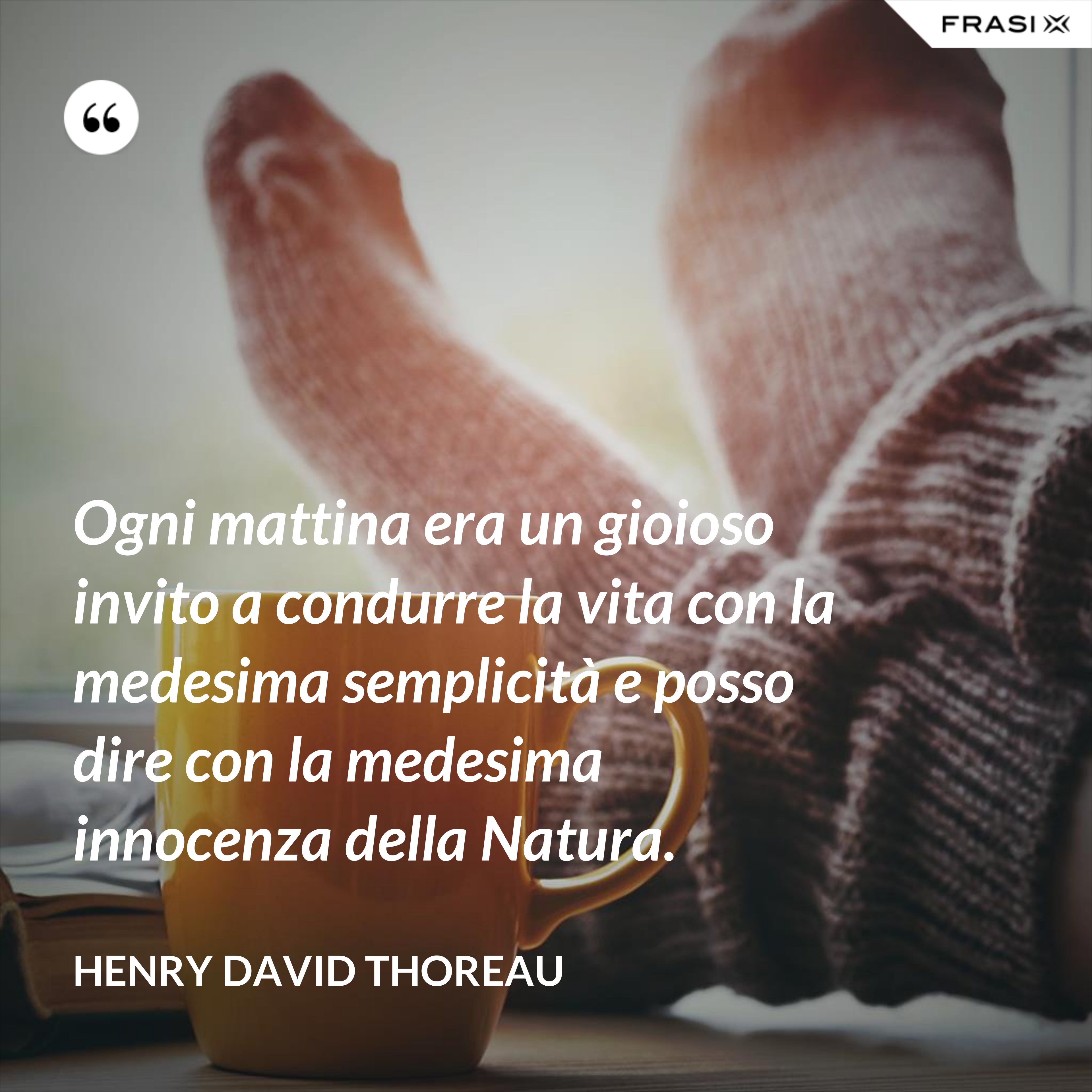 Ogni mattina era un gioioso invito a condurre la vita con la medesima semplicità e posso dire con la medesima innocenza della Natura. - Henry David Thoreau