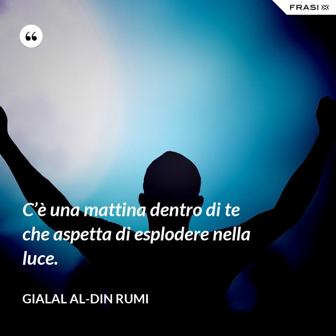 C’è una mattina dentro di te che aspetta di esplodere nella luce. - Gialal al-Din Rumi