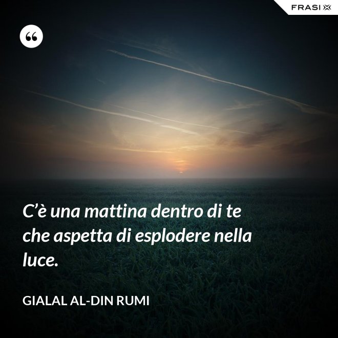 C’è una mattina dentro di te che aspetta di esplodere nella luce. - Gialal al-Din Rumi