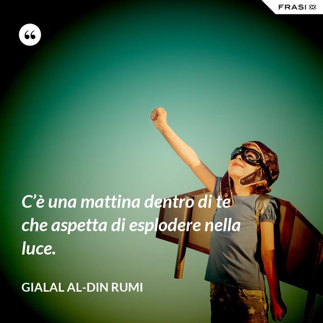 C’è una mattina dentro di te che aspetta di esplodere nella luce. - Gialal al-Din Rumi