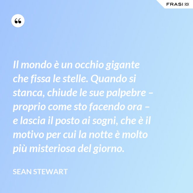 Il mondo è un occhio gigante che fissa le stelle. Quando si stanca, chiude le sue palpebre – proprio come sto facendo ora – e lascia il posto ai sogni, che è il motivo per cui la notte è molto più misteriosa del giorno. - Sean Stewart
