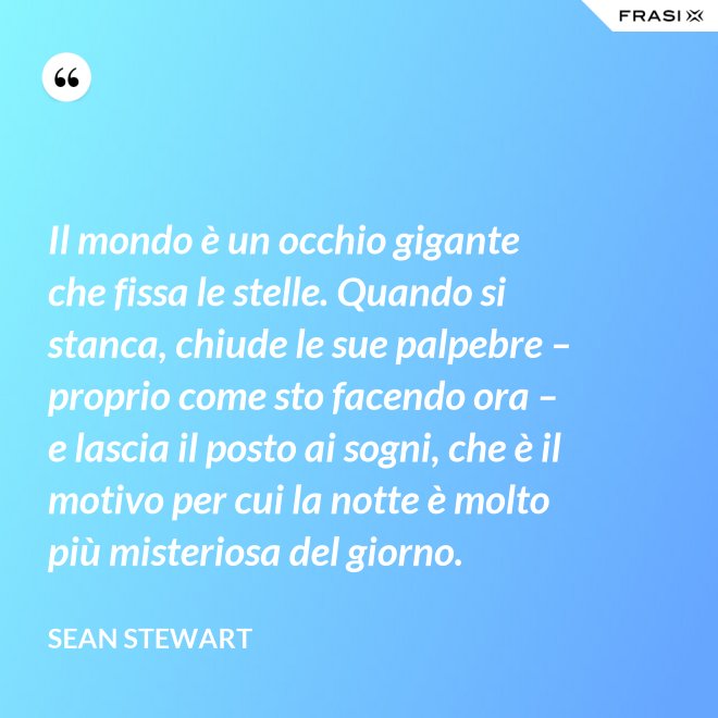 Il mondo è un occhio gigante che fissa le stelle. Quando si stanca, chiude le sue palpebre – proprio come sto facendo ora – e lascia il posto ai sogni, che è il motivo per cui la notte è molto più misteriosa del giorno. - Sean Stewart