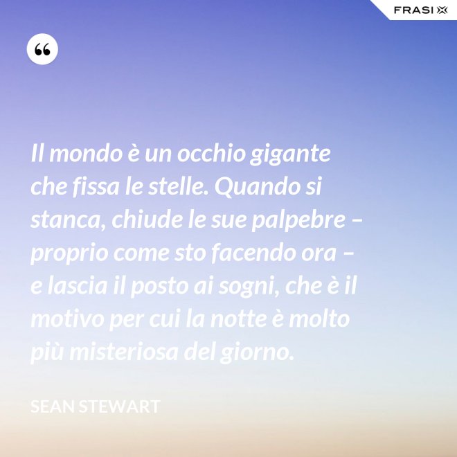 Il mondo è un occhio gigante che fissa le stelle. Quando si stanca, chiude le sue palpebre – proprio come sto facendo ora – e lascia il posto ai sogni, che è il motivo per cui la notte è molto più misteriosa del giorno. - Sean Stewart