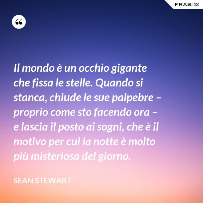 Il mondo è un occhio gigante che fissa le stelle. Quando si stanca, chiude le sue palpebre – proprio come sto facendo ora – e lascia il posto ai sogni, che è il motivo per cui la notte è molto più misteriosa del giorno. - Sean Stewart