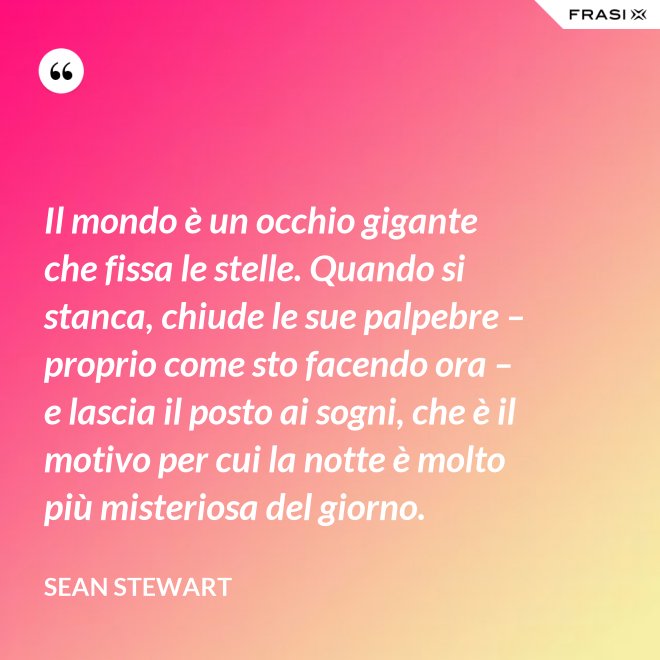 Il mondo è un occhio gigante che fissa le stelle. Quando si stanca, chiude le sue palpebre – proprio come sto facendo ora – e lascia il posto ai sogni, che è il motivo per cui la notte è molto più misteriosa del giorno. - Sean Stewart
