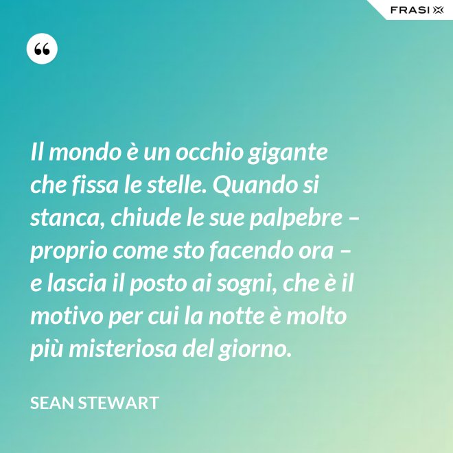 Il mondo è un occhio gigante che fissa le stelle. Quando si stanca, chiude le sue palpebre – proprio come sto facendo ora – e lascia il posto ai sogni, che è il motivo per cui la notte è molto più misteriosa del giorno. - Sean Stewart
