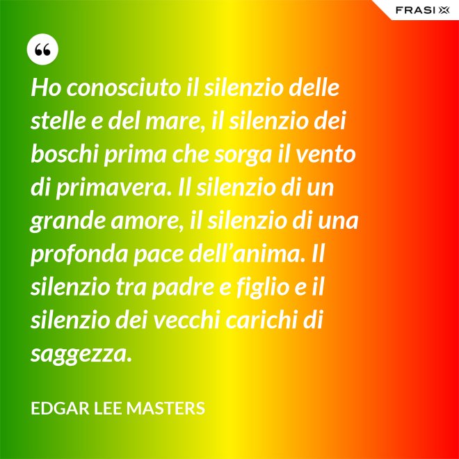 Ho conosciuto il silenzio delle stelle e del mare, il silenzio dei boschi prima che sorga il vento di primavera. Il silenzio di un grande amore, il silenzio di una profonda pace dell’anima. Il silenzio tra padre e figlio e il silenzio dei vecchi carichi di saggezza. - Edgar Lee Masters