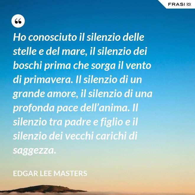 Ho conosciuto il silenzio delle stelle e del mare, il silenzio dei boschi prima che sorga il vento di primavera. Il silenzio di un grande amore, il silenzio di una profonda pace dell’anima. Il silenzio tra padre e figlio e il silenzio dei vecchi carichi di saggezza. - Edgar Lee Masters