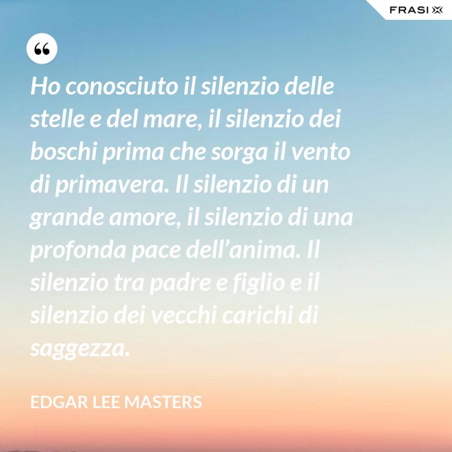 Ho conosciuto il silenzio delle stelle e del mare, il silenzio dei boschi prima che sorga il vento di primavera. Il silenzio di un grande amore, il silenzio di una profonda pace dell’anima. Il silenzio tra padre e figlio e il silenzio dei vecchi carichi di saggezza. - Edgar Lee Masters