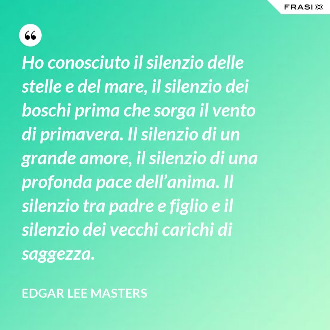 Ho conosciuto il silenzio delle stelle e del mare, il silenzio dei boschi prima che sorga il vento di primavera. Il silenzio di un grande amore, il silenzio di una profonda pace dell’anima. Il silenzio tra padre e figlio e il silenzio dei vecchi carichi di saggezza. - Edgar Lee Masters