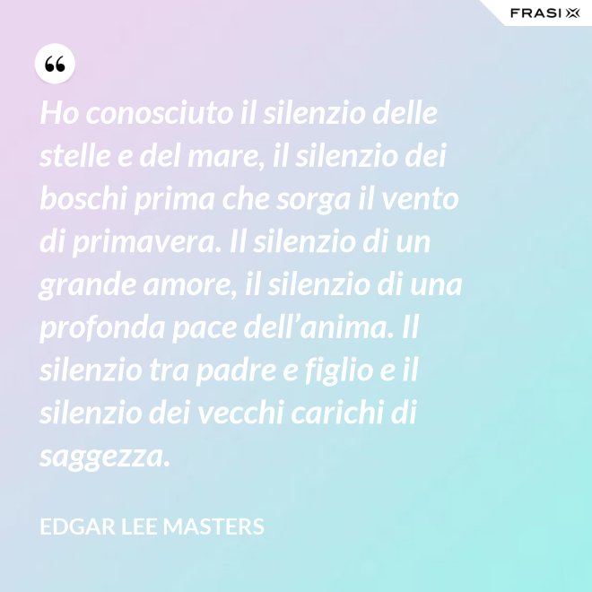 Ho conosciuto il silenzio delle stelle e del mare, il silenzio dei boschi prima che sorga il vento di primavera. Il silenzio di un grande amore, il silenzio di una profonda pace dell’anima. Il silenzio tra padre e figlio e il silenzio dei vecchi carichi di saggezza. - Edgar Lee Masters