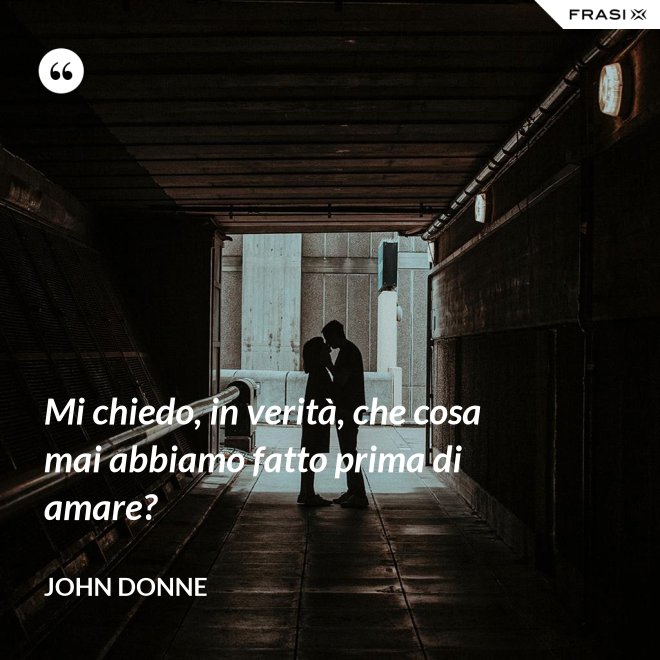 Mi chiedo, in verità, che cosa mai abbiamo fatto prima di amare? - John Donne