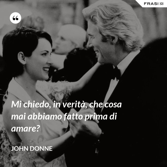 Mi chiedo, in verità, che cosa mai abbiamo fatto prima di amare? - John Donne