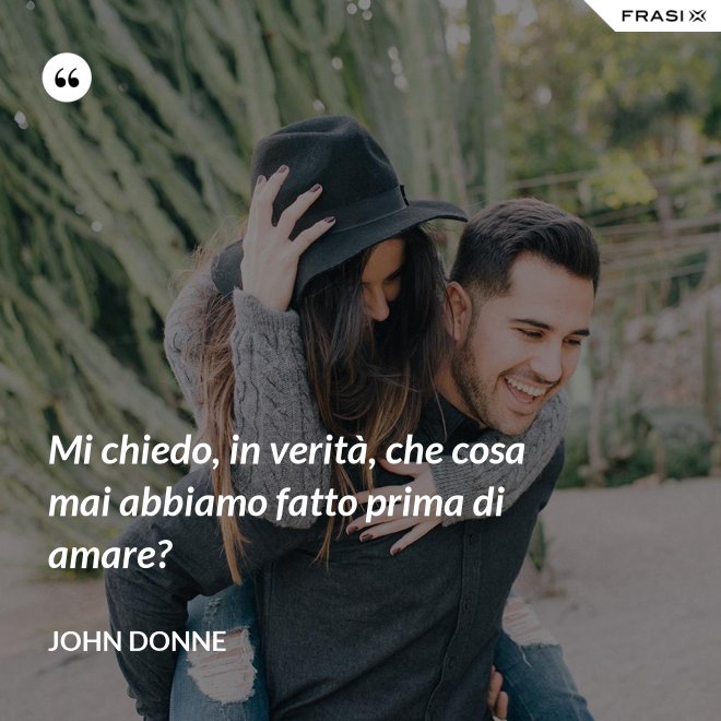 Mi chiedo, in verità, che cosa mai abbiamo fatto prima di amare? - John Donne