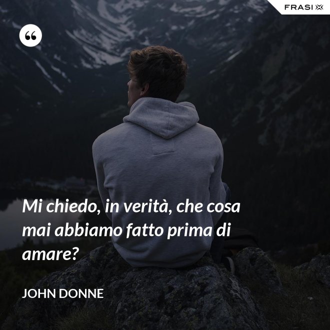 Mi chiedo, in verità, che cosa mai abbiamo fatto prima di amare? - John Donne
