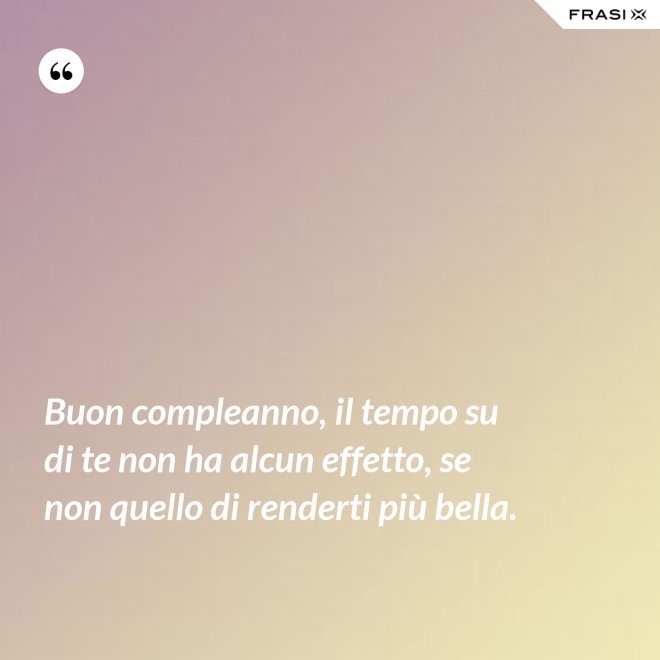 Buon compleanno, il tempo su di te non ha alcun effetto, se non quello di renderti più bella. - Anonimo