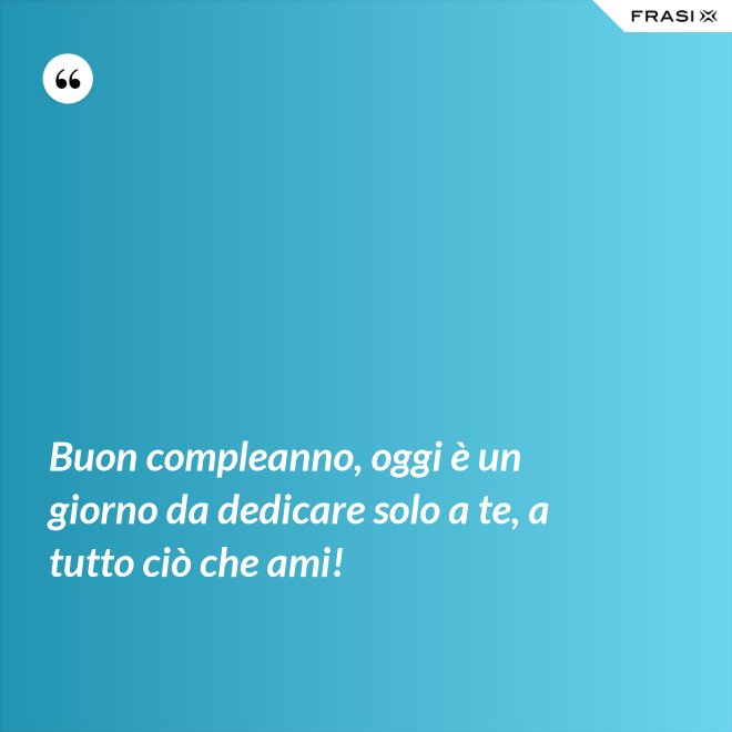 Buon compleanno, oggi è un giorno da dedicare solo a te, a tutto ciò che ami! - Anonimo