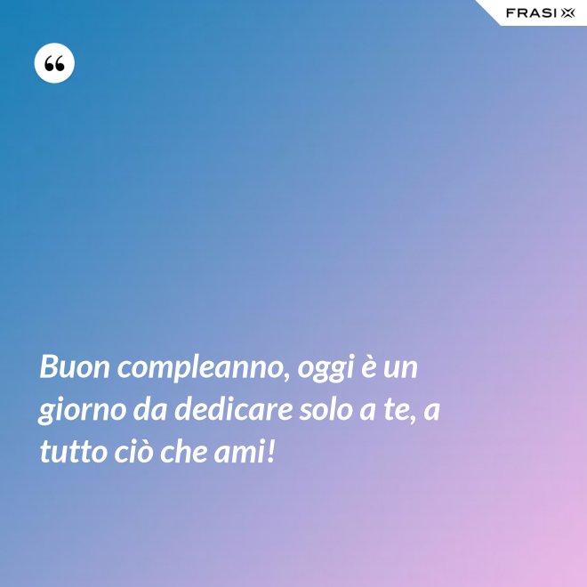 Buon compleanno, oggi è un giorno da dedicare solo a te, a tutto ciò che ami! - Anonimo