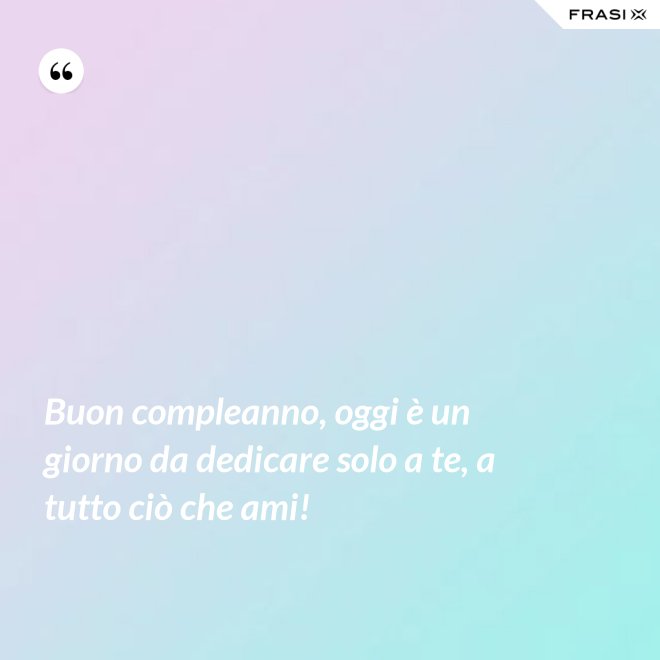 Buon compleanno, oggi è un giorno da dedicare solo a te, a tutto ciò che ami! - Anonimo