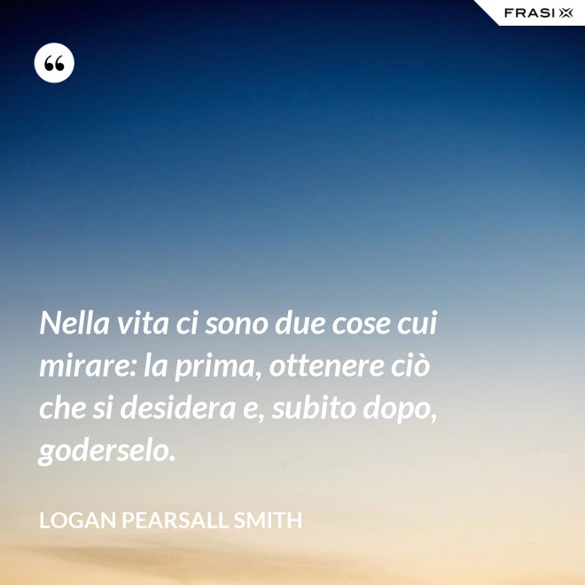 Nella vita ci sono due cose cui mirare: la prima, ottenere ciò che si desidera e, subito dopo, goderselo. - Logan Pearsall Smith