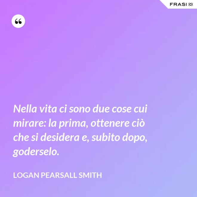 Nella vita ci sono due cose cui mirare: la prima, ottenere ciò che si desidera e, subito dopo, goderselo. - Logan Pearsall Smith