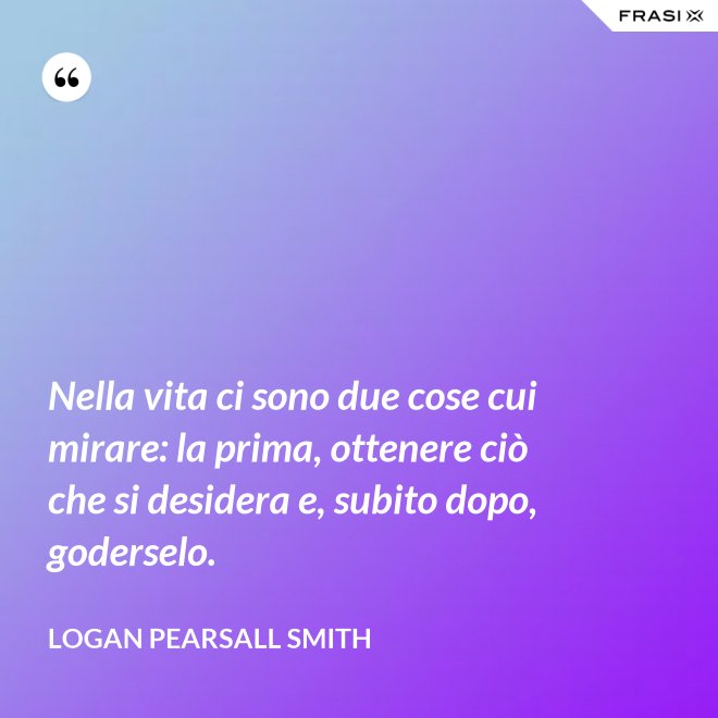 Nella vita ci sono due cose cui mirare: la prima, ottenere ciò che si desidera e, subito dopo, goderselo. - Logan Pearsall Smith