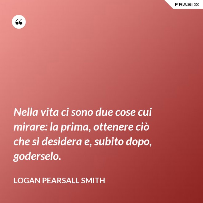 Nella vita ci sono due cose cui mirare: la prima, ottenere ciò che si desidera e, subito dopo, goderselo. - Logan Pearsall Smith