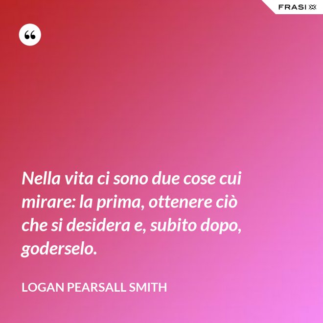 Nella vita ci sono due cose cui mirare: la prima, ottenere ciò che si desidera e, subito dopo, goderselo. - Logan Pearsall Smith