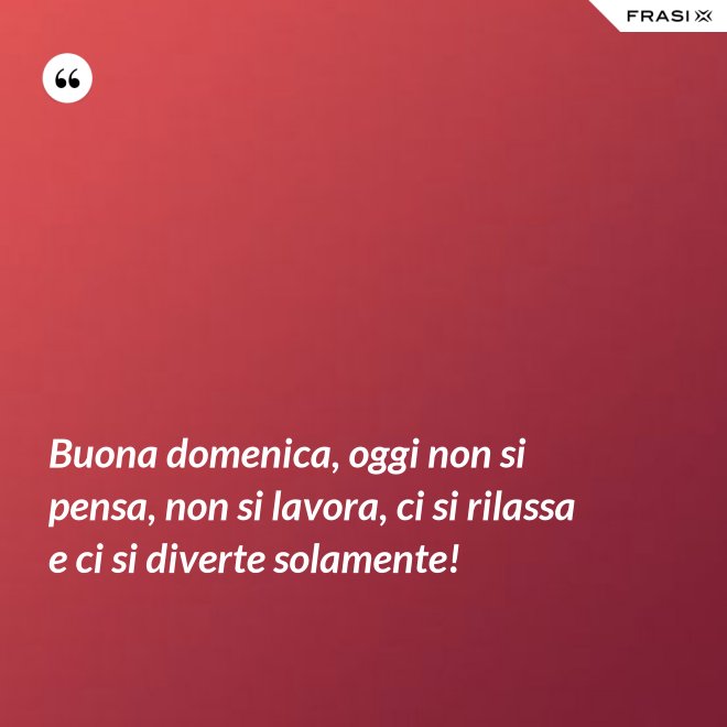 Buona domenica, oggi non si pensa, non si lavora, ci si rilassa e ci si diverte solamente! - Anonimo
