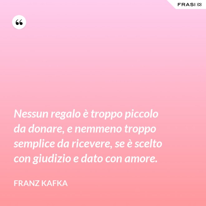 Nessun regalo è troppo piccolo da donare, e nemmeno troppo semplice da ricevere, se è scelto con giudizio e dato con amore. - Franz Kafka