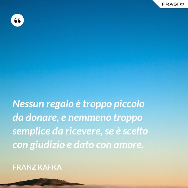Nessun regalo è troppo piccolo da donare, e nemmeno troppo semplice da ricevere, se è scelto con giudizio e dato con amore. - Franz Kafka