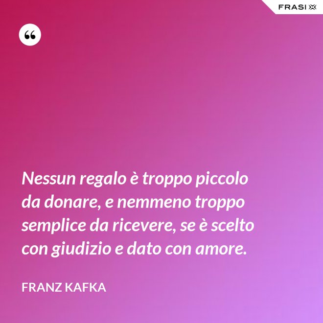 Nessun regalo è troppo piccolo da donare, e nemmeno troppo semplice da ricevere, se è scelto con giudizio e dato con amore. - Franz Kafka