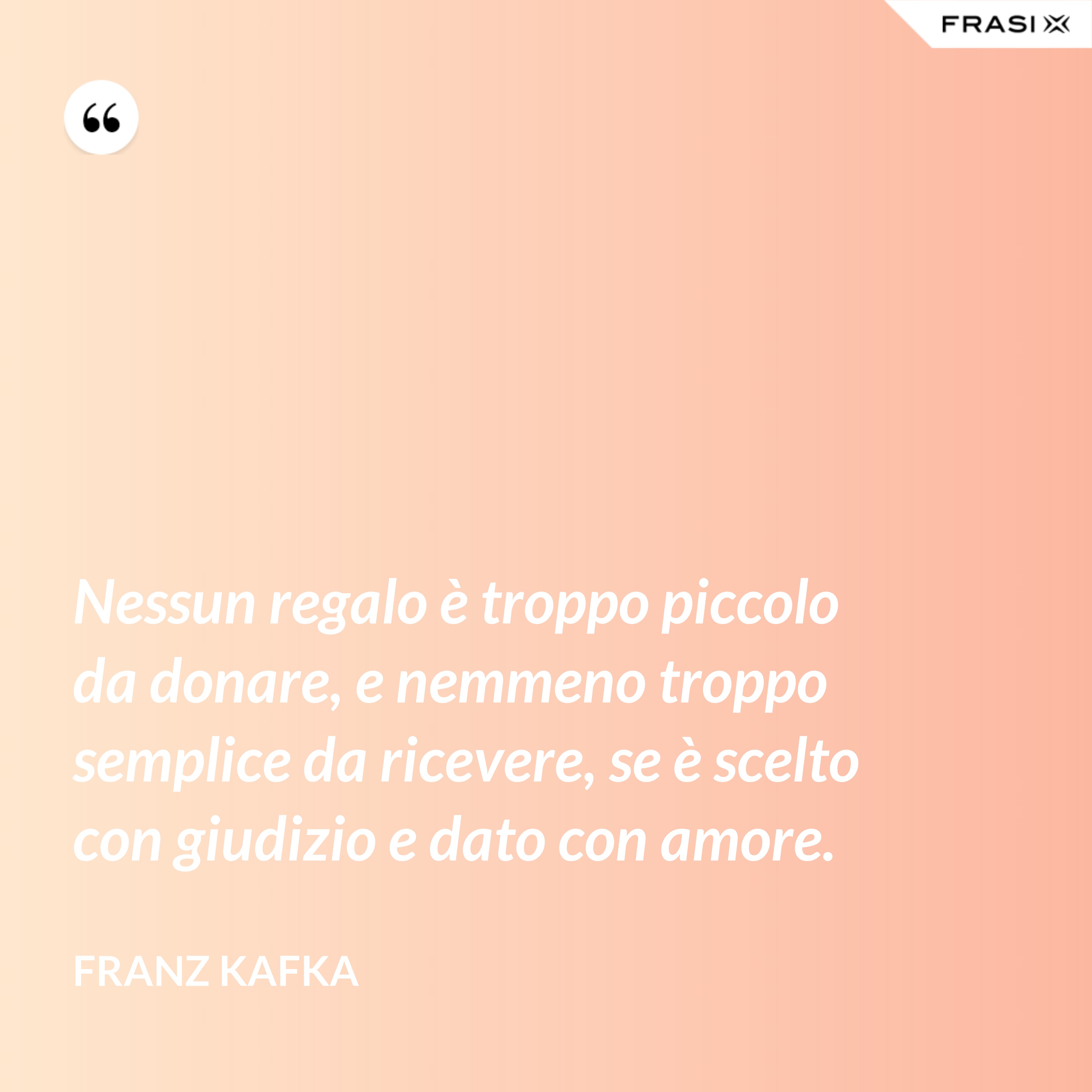 Nessun regalo è troppo piccolo da donare, e nemmeno troppo semplice da ricevere, se è scelto con giudizio e dato con amore. - Franz Kafka