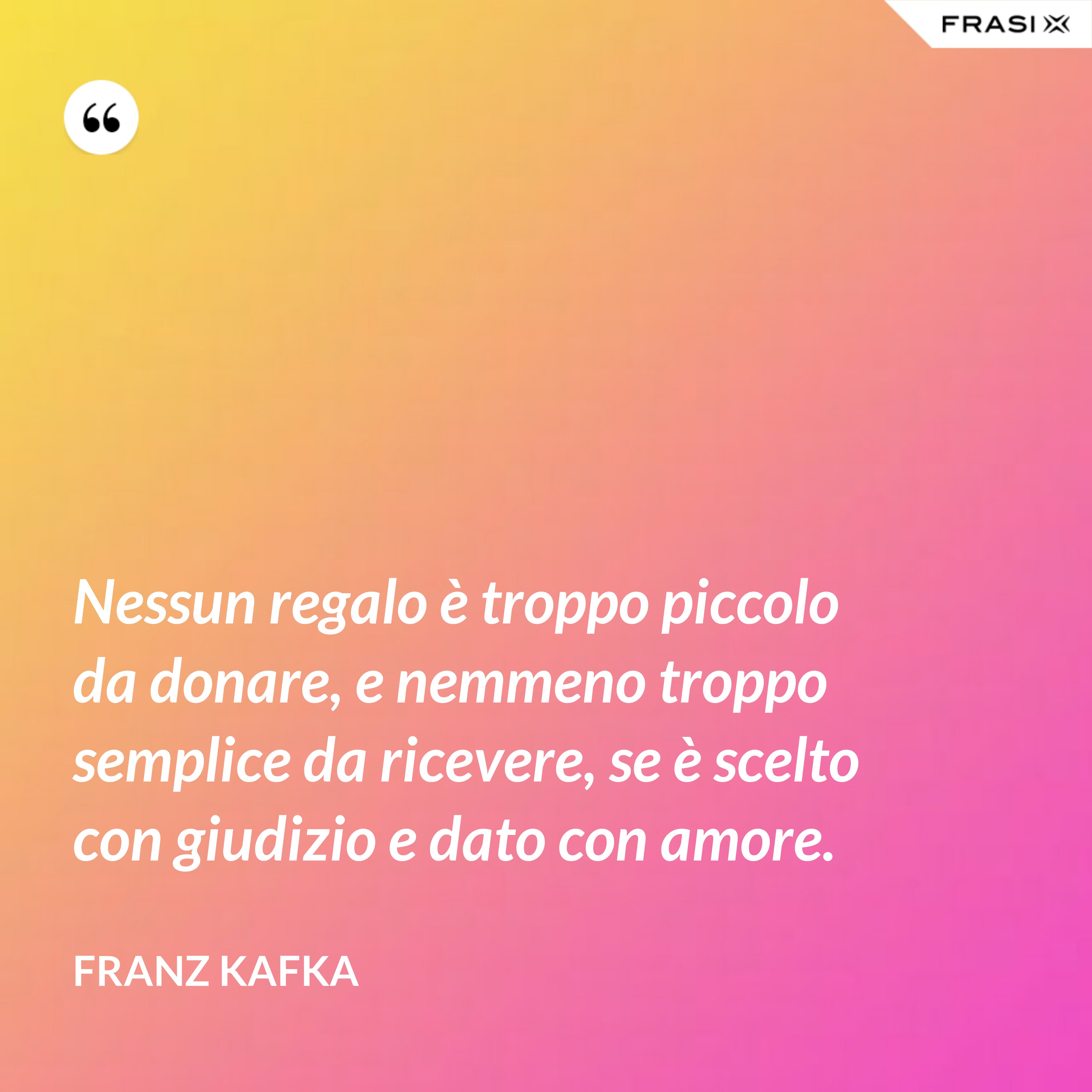 Nessun regalo è troppo piccolo da donare, e nemmeno troppo semplice da ricevere, se è scelto con giudizio e dato con amore. - Franz Kafka