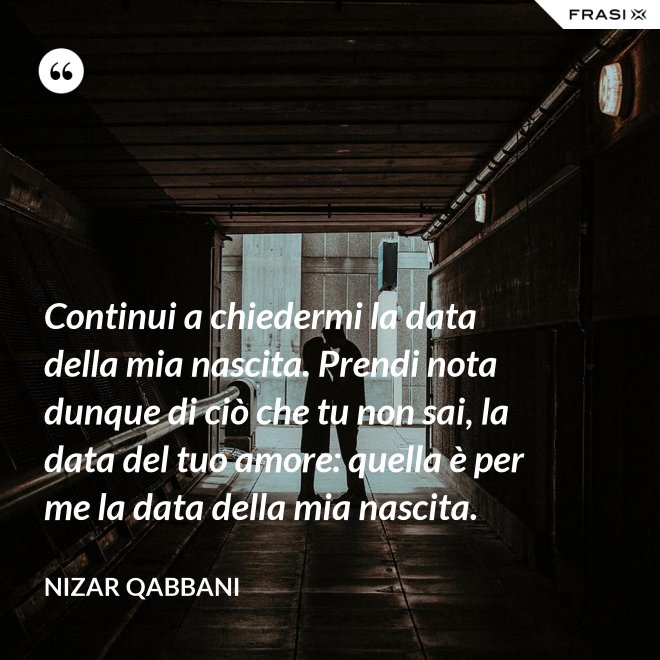 Continui a chiedermi la data della mia nascita. Prendi nota dunque di ciò che tu non sai, la data del tuo amore: quella è per me la data della mia nascita. - Nizar Qabbani