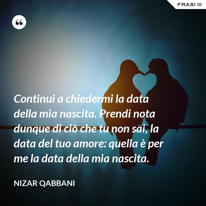 Continui a chiedermi la data della mia nascita. Prendi nota dunque di ciò che tu non sai, la data del tuo amore: quella è per me la data della mia nascita. - Nizar Qabbani
