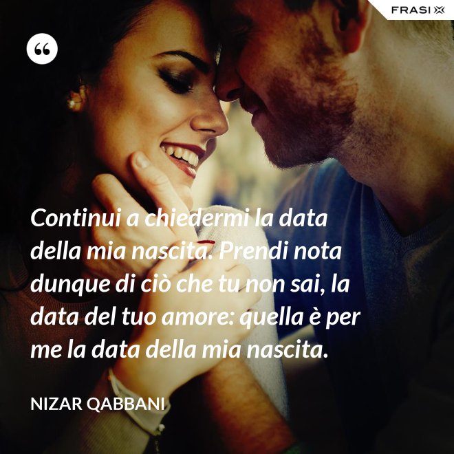 Continui a chiedermi la data della mia nascita. Prendi nota dunque di ciò che tu non sai, la data del tuo amore: quella è per me la data della mia nascita. - Nizar Qabbani