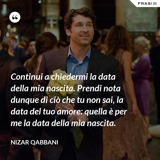 Continui a chiedermi la data della mia nascita. Prendi nota dunque di ciò che tu non sai, la data del tuo amore: quella è per me la data della mia nascita. - Nizar Qabbani